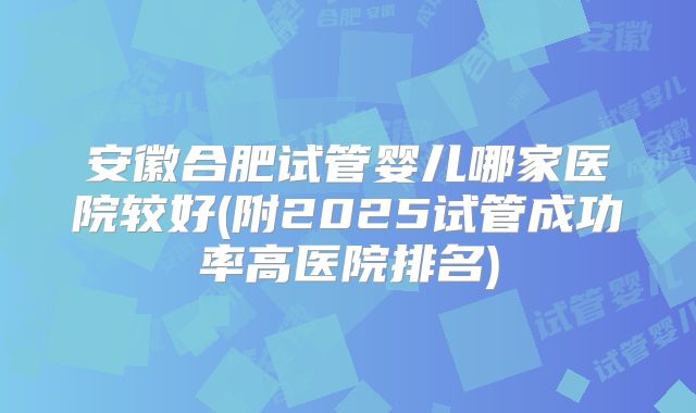安徽合肥试管婴儿哪家医院较好(附2025试管成功率高医院排名)