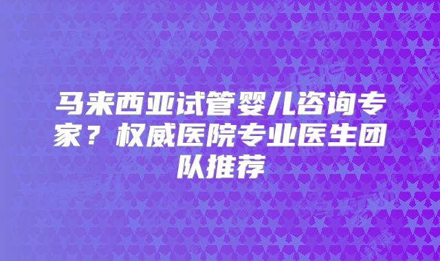 马来西亚试管婴儿咨询专家？权威医院专业医生团队推荐