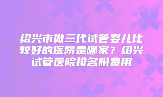 绍兴市做三代试管婴儿比较好的医院是哪家？绍兴试管医院排名附费用