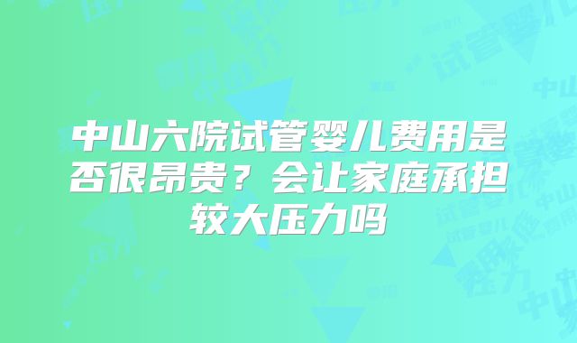 中山六院试管婴儿费用是否很昂贵？会让家庭承担较大压力吗