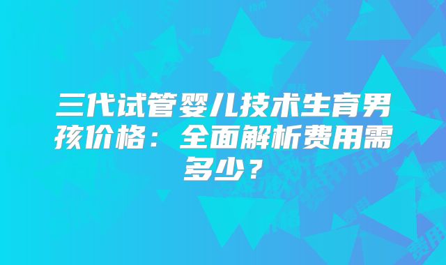 三代试管婴儿技术生育男孩价格：全面解析费用需多少？