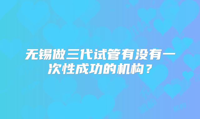 无锡做三代试管有没有一次性成功的机构？