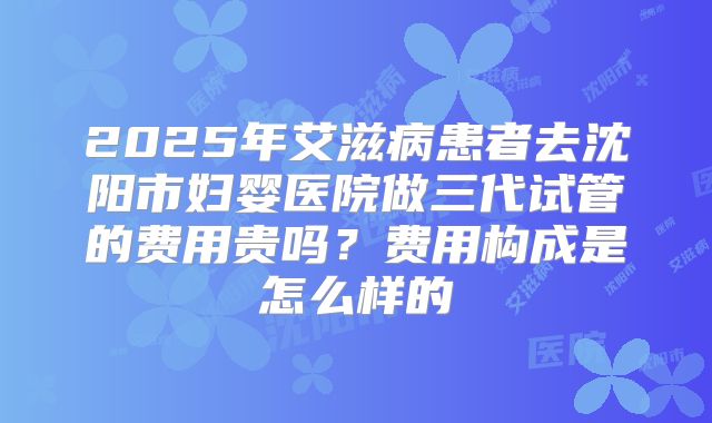2025年艾滋病患者去沈阳市妇婴医院做三代试管的费用贵吗？费用构成是怎么样的