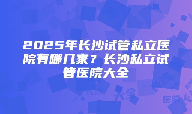 2025年长沙试管私立医院有哪几家？长沙私立试管医院大全