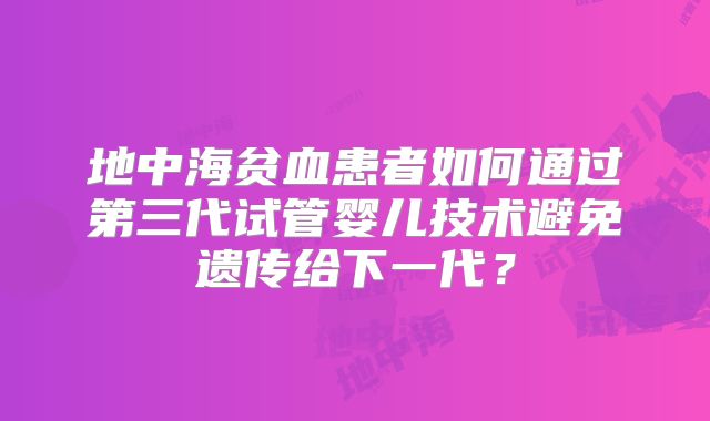地中海贫血患者如何通过第三代试管婴儿技术避免遗传给下一代？