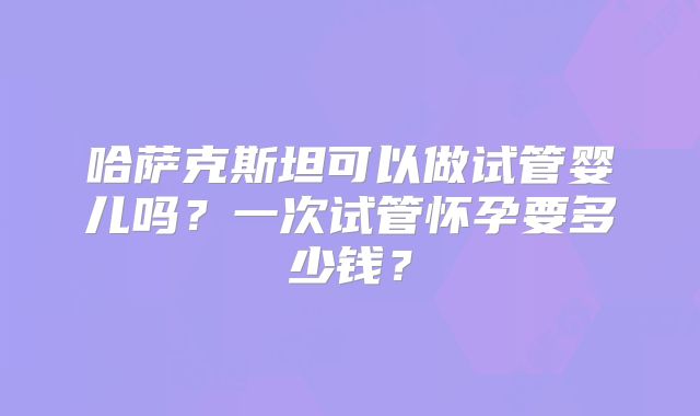 哈萨克斯坦可以做试管婴儿吗？一次试管怀孕要多少钱？