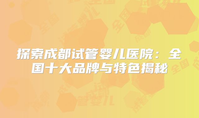 探索成都试管婴儿医院：全国十大品牌与特色揭秘