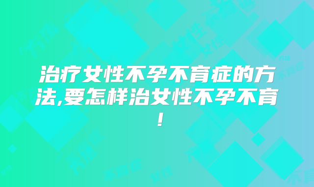 治疗女性不孕不育症的方法,要怎样治女性不孕不育！