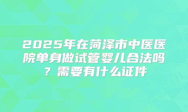 2025年在菏泽市中医医院单身做试管婴儿合法吗?需要有什么证件