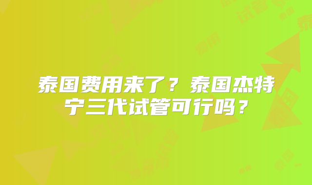 泰国费用来了?泰国杰特宁三代试管可行吗?