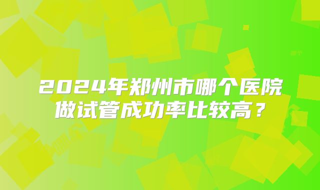 2024年郑州市哪个医院做试管成功率比较高?