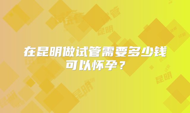 在昆明做试管需要多少钱可以怀孕？