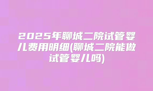 2025年聊城二院试管婴儿费用明细(聊城二院能做试管婴儿吗)
