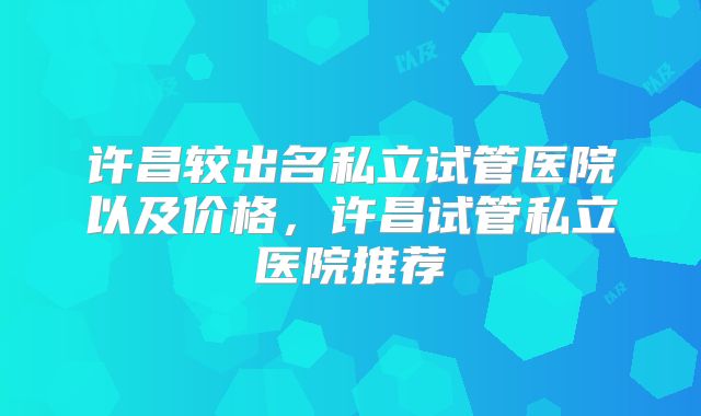 许昌较出名私立试管医院以及价格，许昌试管私立医院推荐
