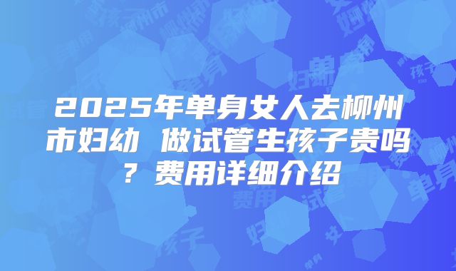 2025年单身女人去柳州市妇幼 做试管生孩子贵吗？费用详细介绍