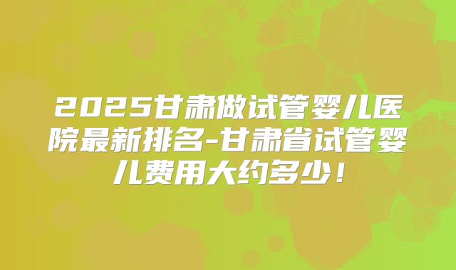 2025甘肃做试管婴儿医院最新排名-甘肃省试管婴儿费用大约多少!