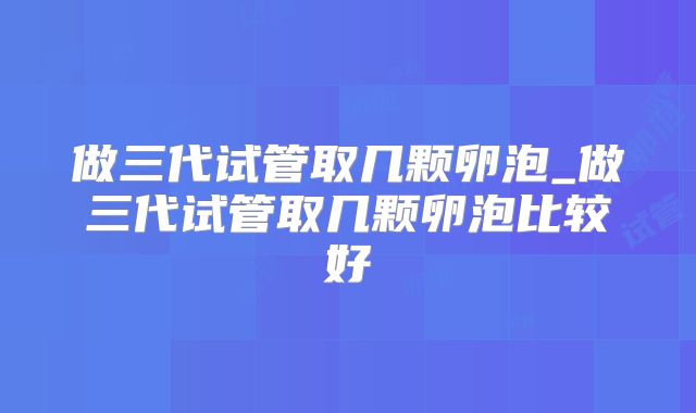 做三代试管取几颗卵泡_做三代试管取几颗卵泡比较好