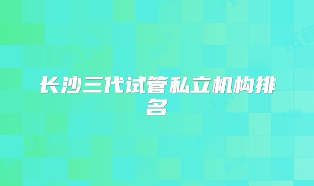 长沙三代试管私立机构排名
