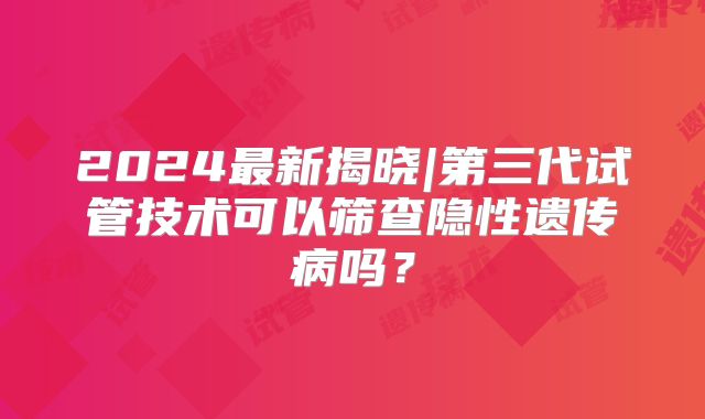 2024最新揭晓|第三代试管技术可以筛查隐性遗传病吗?