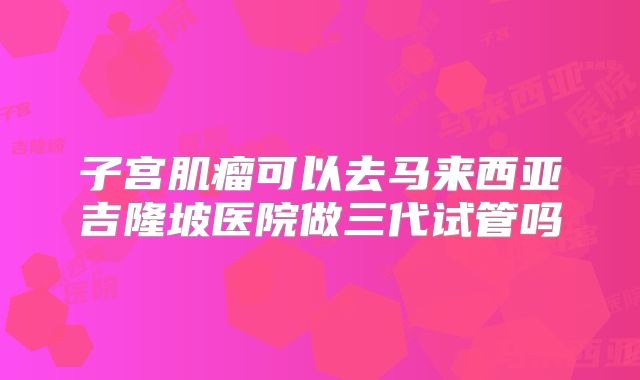 子宫肌瘤可以去马来西亚吉隆坡医院做三代试管吗