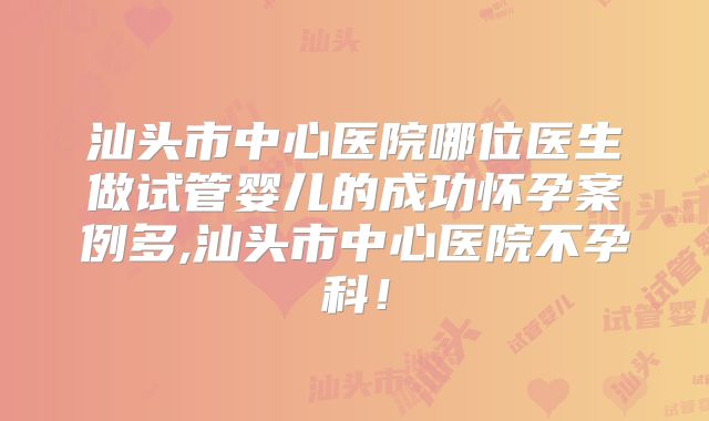 汕头市中心医院哪位医生做试管婴儿的成功怀孕案例多,汕头市中心医院不孕科！
