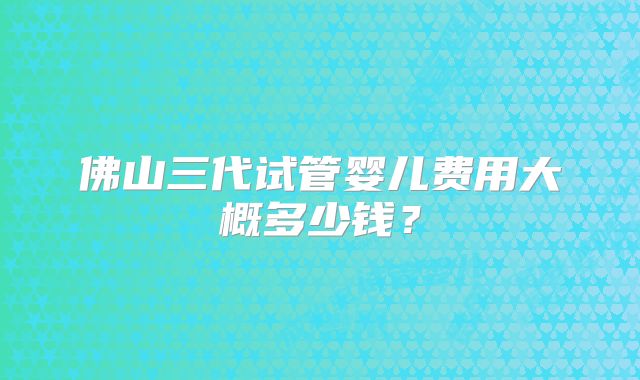 佛山三代试管婴儿费用大概多少钱？