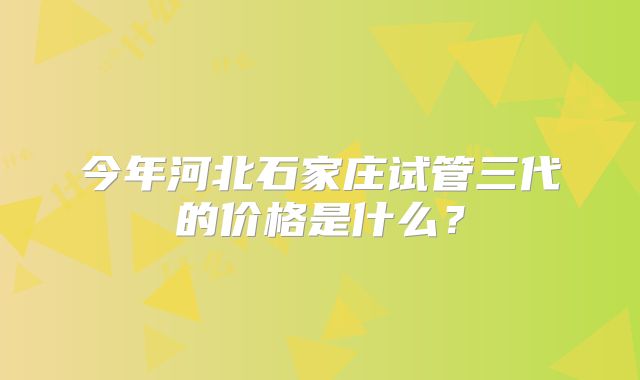 今年河北石家庄试管三代的价格是什么?