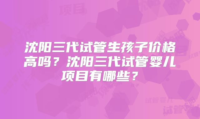 沈阳三代试管生孩子价格高吗?沈阳三代试管婴儿项目有哪些?