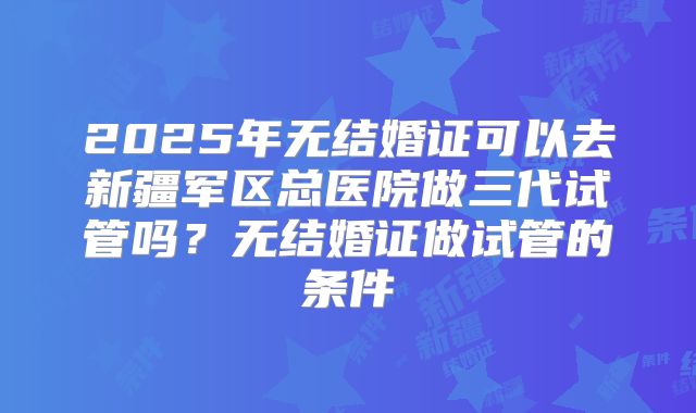 2025年无结婚证可以去新疆军区总医院做三代试管吗？无结婚证做试管的条件