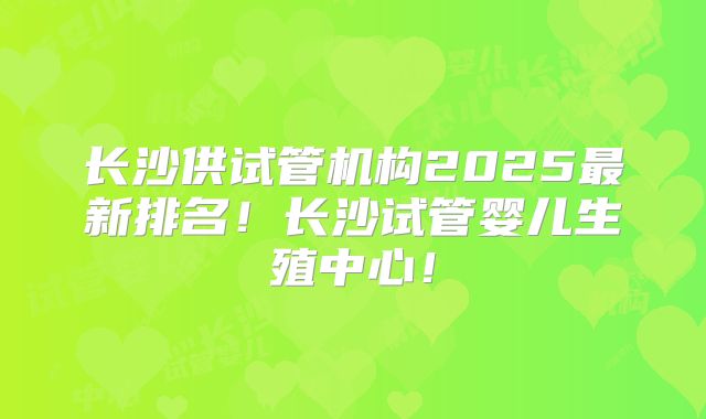 长沙供试管机构2025最新排名!长沙试管婴儿生殖中心!