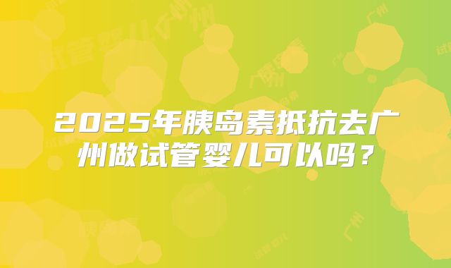 2025年胰岛素抵抗去广州做试管婴儿可以吗?