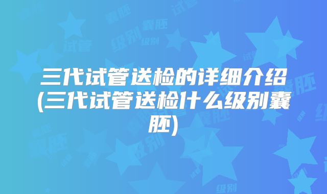 三代试管送检的详细介绍(三代试管送检什么级别囊胚)