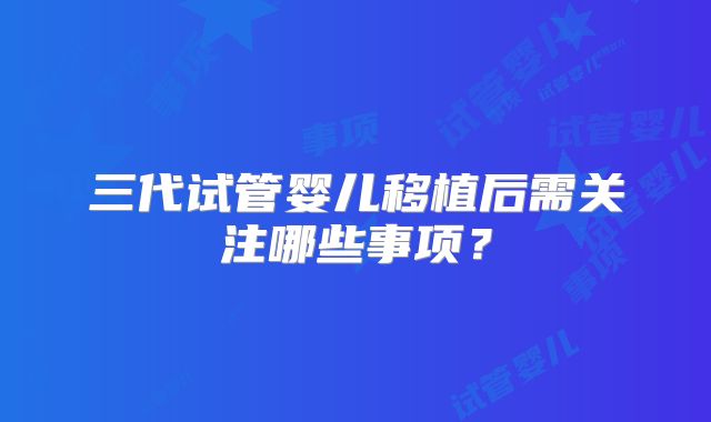 三代试管婴儿移植后需关注哪些事项？