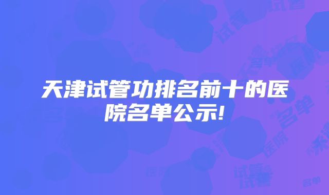天津试管功排名前十的医院名单公示!