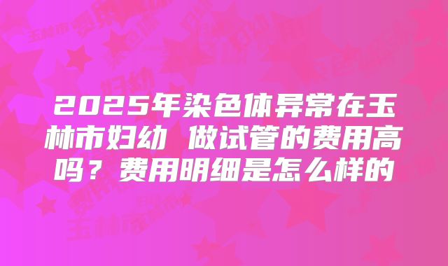 2025年染色体异常在玉林市妇幼 做试管的费用高吗?费用明细是怎么样的