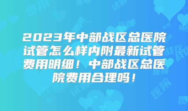 2023年中部战区总医院试管怎么样内附最新试管费用明细!中部战区总医院费用合理吗!
