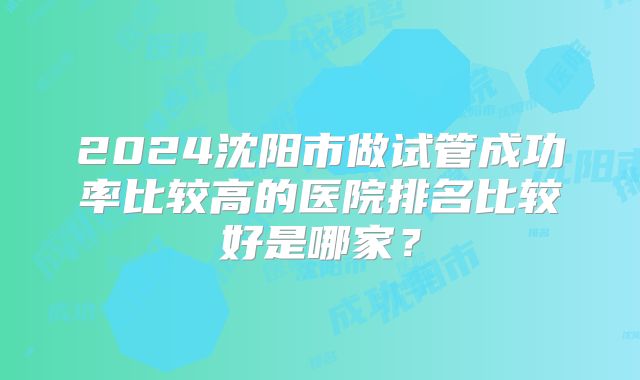 2024沈阳市做试管成功率比较高的医院排名比较好是哪家？