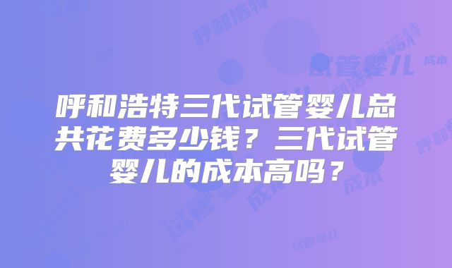 呼和浩特三代试管婴儿总共花费多少钱?三代试管婴儿的成本高吗?