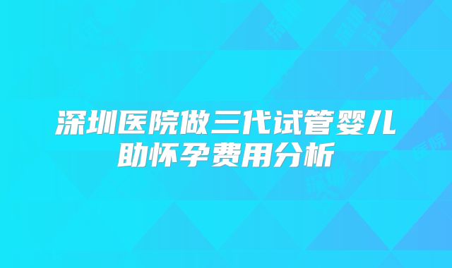深圳医院做三代试管婴儿助怀孕费用分析