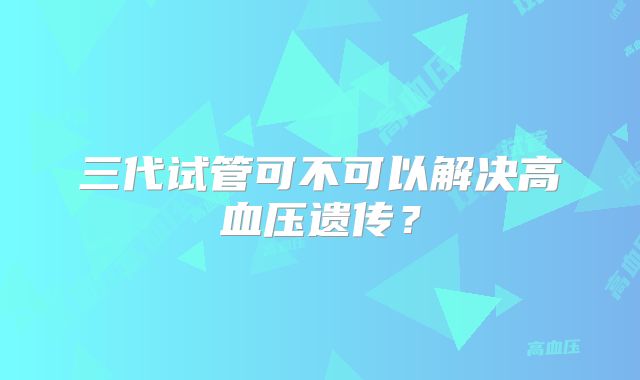 三代试管可不可以解决高血压遗传？