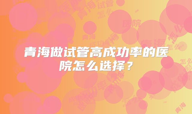 青海做试管高成功率的医院怎么选择?