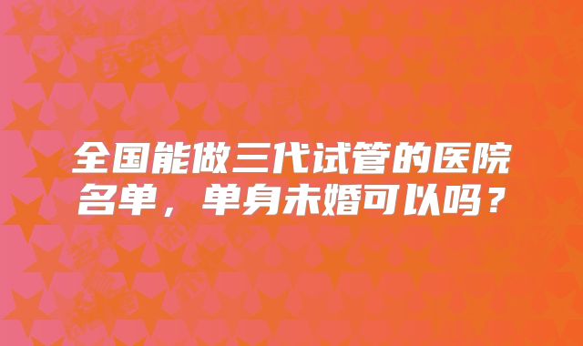 全国能做三代试管的医院名单,单身未婚可以吗?