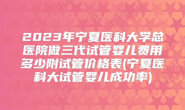 2023年宁夏医科大学总医院做三代试管婴儿费用多少附试管价格表(宁夏医科大试管婴儿成功率)