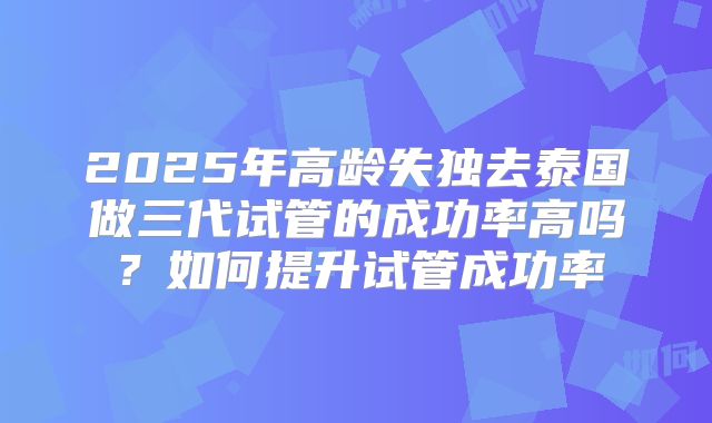 2025年高龄失独去泰国做三代试管的成功率高吗？如何提升试管成功率