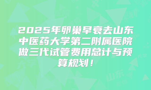 2025年卵巢早衰去山东中医药大学第二附属医院做三代试管费用总计与预算规划!