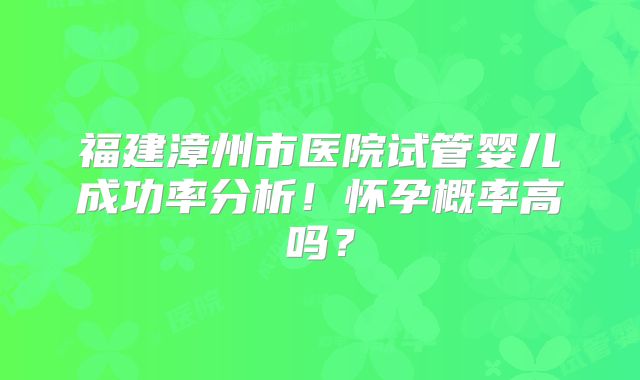 福建漳州市医院试管婴儿成功率分析!怀孕概率高吗?