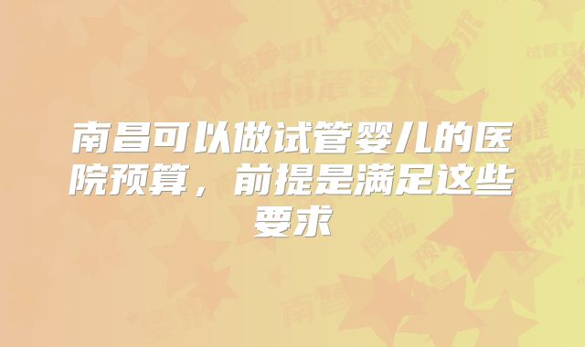 南昌可以做试管婴儿的医院预算,前提是满足这些要求