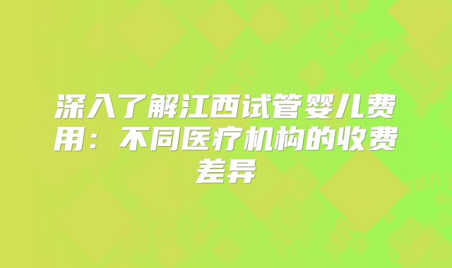深入了解江西试管婴儿费用：不同医疗机构的收费差异