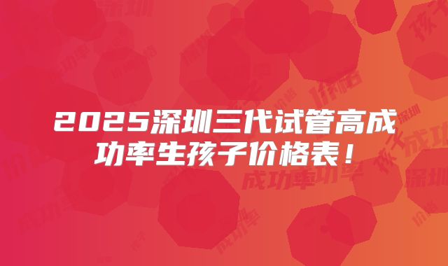 2025深圳三代试管高成功率生孩子价格表!
