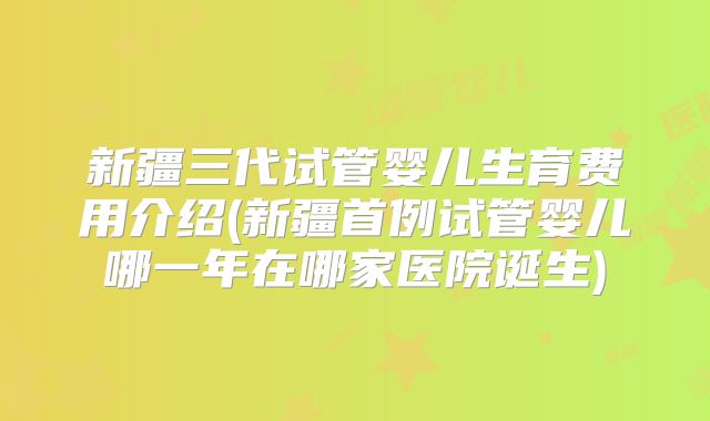 新疆三代试管婴儿生育费用介绍(新疆首例试管婴儿哪一年在哪家医院诞生)